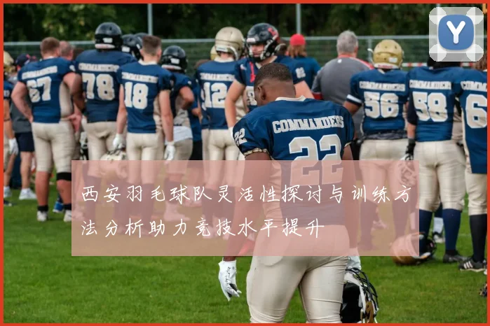 西安羽毛球队灵活性探讨与训练方法分析助力竞技水平提升