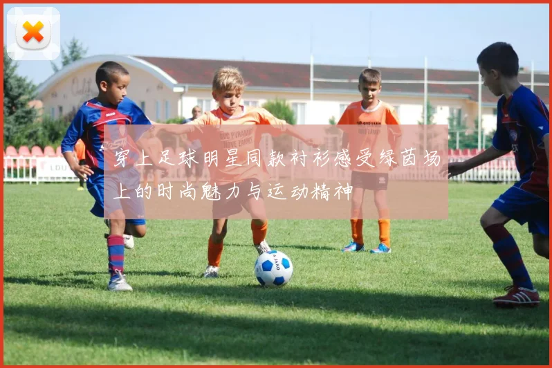 穿上足球明星同款衬衫感受绿茵场上的时尚魅力与运动精神