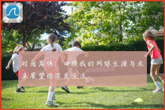 对话周伟：回顾我的网球生涯与未来展望的深度交流