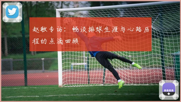 赵敏专访：畅谈排球生涯与心路历程的点滴回顾