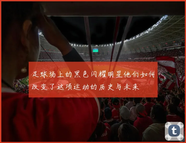 足球场上的黑色闪耀明星他们如何改变了这项运动的历史与未来