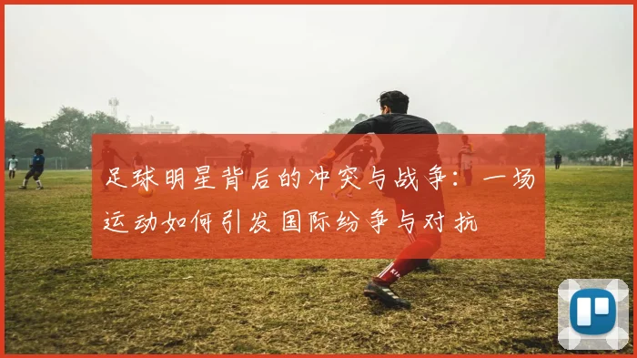 足球明星背后的冲突与战争：一场运动如何引发国际纷争与对抗