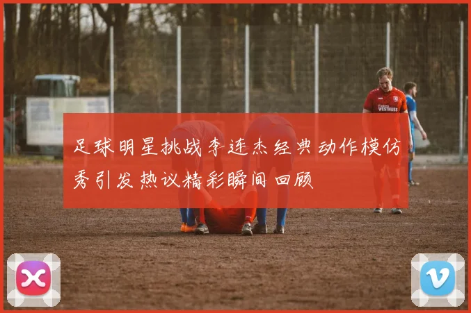 足球明星挑战李连杰经典动作模仿秀引发热议精彩瞬间回顾