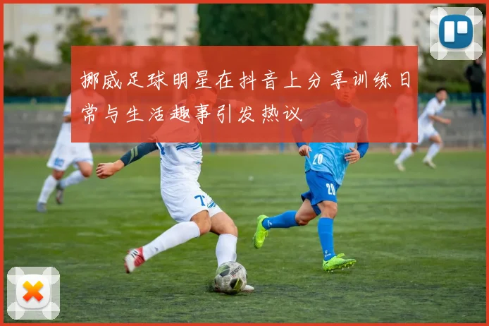 挪威足球明星在抖音上分享训练日常与生活趣事引发热议
