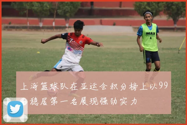 上海篮球队在亚运会积分榜上以99分稳居第一名展现强劲实力