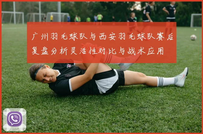 广州羽毛球队与西安羽毛球队赛后复盘分析灵活性对比与战术应用