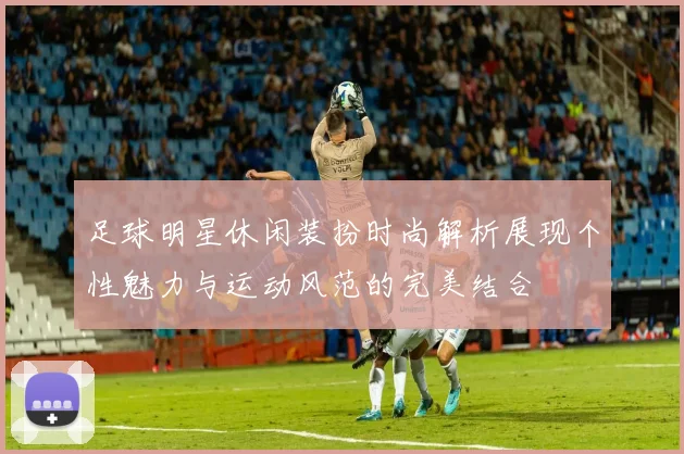 足球明星休闲装扮时尚解析展现个性魅力与运动风范的完美结合