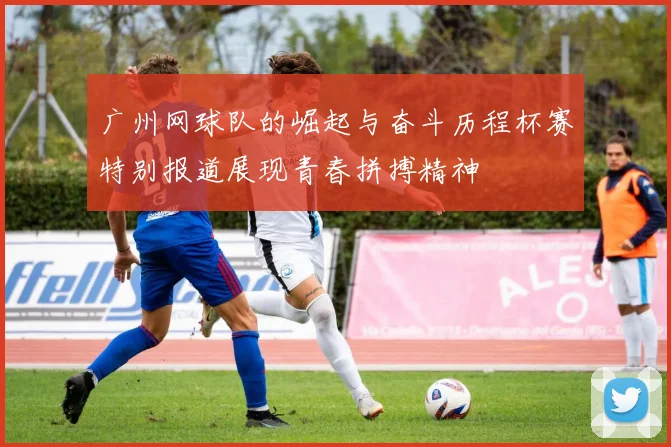 广州网球队的崛起与奋斗历程杯赛特别报道展现青春拼搏精神