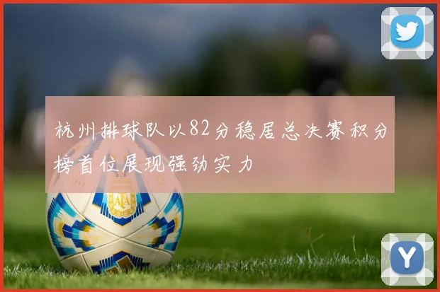 杭州排球队以82分稳居总决赛积分榜首位展现强劲实力