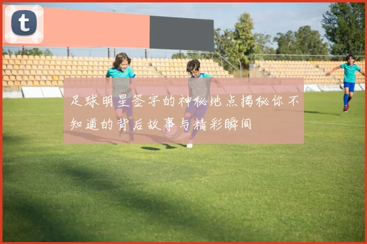 足球明星签字的神秘地点揭秘你不知道的背后故事与精彩瞬间