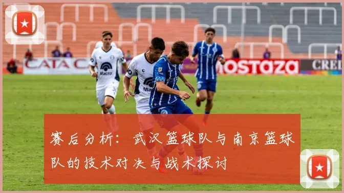 赛后分析：武汉篮球队与南京篮球队的技术对决与战术探讨