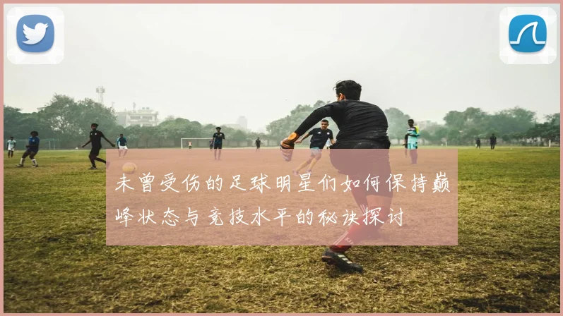 未曾受伤的足球明星们如何保持巅峰状态与竞技水平的秘诀探讨