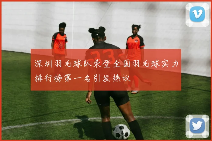 深圳羽毛球队荣登全国羽毛球实力排行榜第一名引发热议