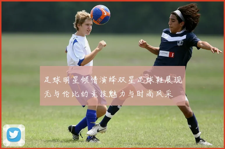 足球明星倾情演绎双星足球鞋展现无与伦比的竞技魅力与时尚风采