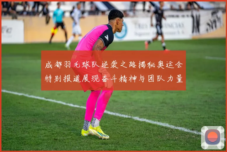 成都羽毛球队逆袭之路揭秘奥运会特别报道展现奋斗精神与团队力量