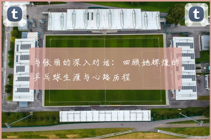 与张丽的深入对话：回顾她辉煌的乒乓球生涯与心路历程