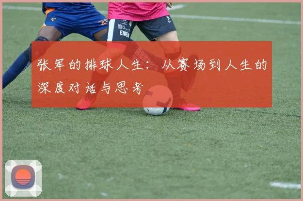 张军的排球人生：从赛场到人生的深度对话与思考