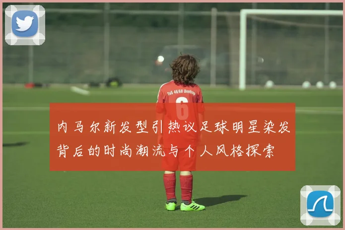 内马尔新发型引热议足球明星染发背后的时尚潮流与个人风格探索