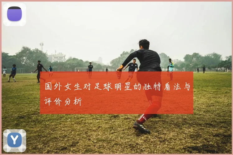 国外女生对足球明星的独特看法与评价分析