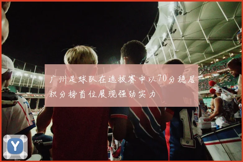 广州足球队在选拔赛中以70分稳居积分榜首位展现强劲实力