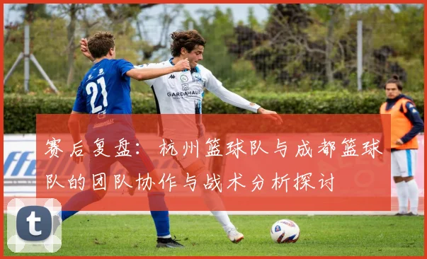 赛后复盘：杭州篮球队与成都篮球队的团队协作与战术分析探讨