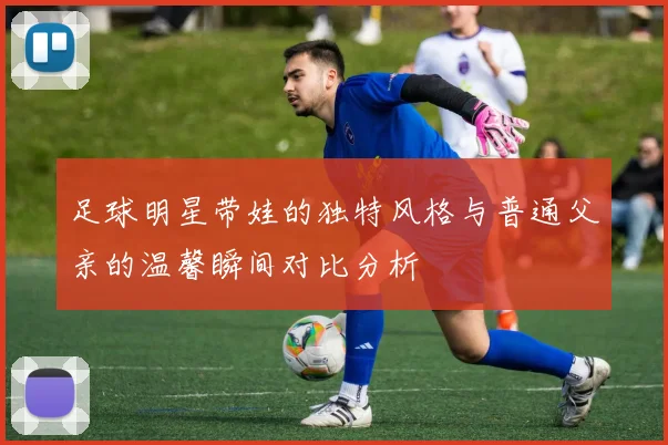 足球明星带娃的独特风格与普通父亲的温馨瞬间对比分析