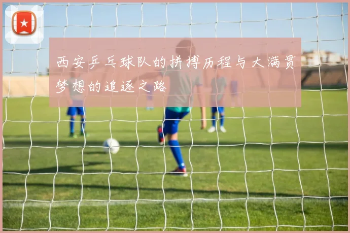 西安乒乓球队的拼搏历程与大满贯梦想的追逐之路