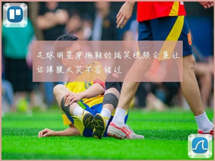 足球明星穿拖鞋的搞笑视频合集让你捧腹大笑不容错过