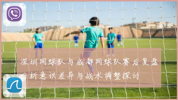 深圳网球队与成都网球队赛后复盘分析意识差异与战术调整探讨