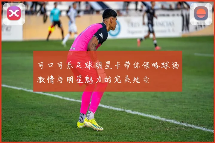 可口可乐足球明星卡带你领略球场激情与明星魅力的完美结合