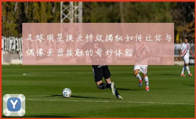 足球明星换头特效揭秘如何让你与偶像亲密接触的奇妙体验