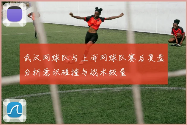 武汉网球队与上海网球队赛后复盘分析意识碰撞与战术较量