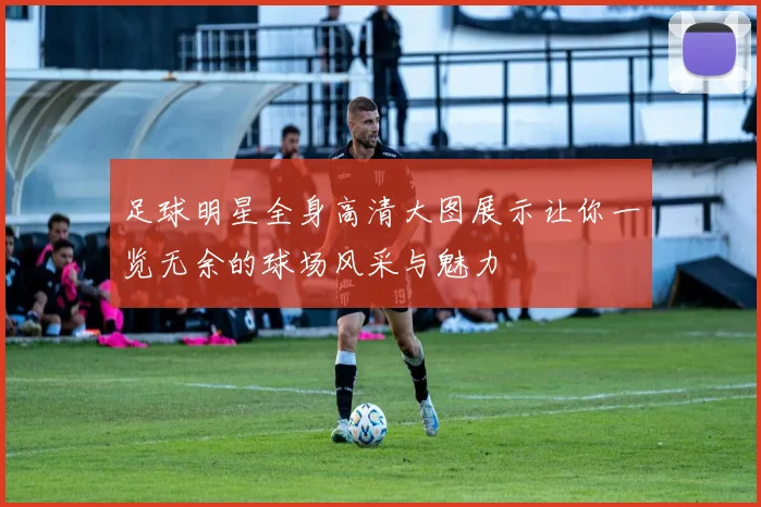 足球明星全身高清大图展示让你一览无余的球场风采与魅力