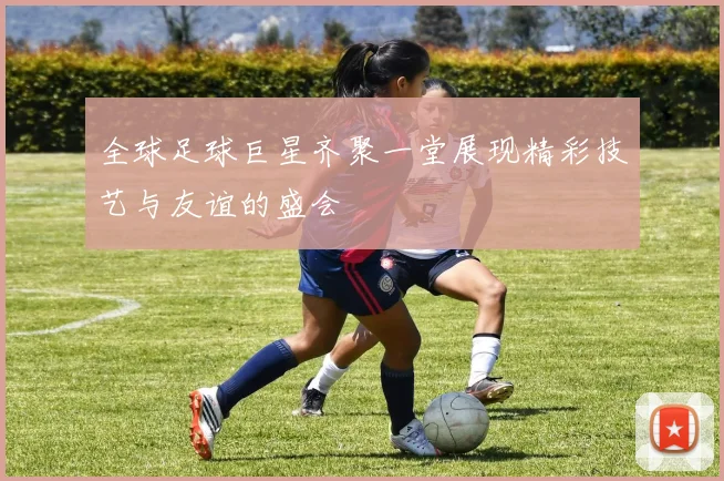 全球足球巨星齐聚一堂展现精彩技艺与友谊的盛会