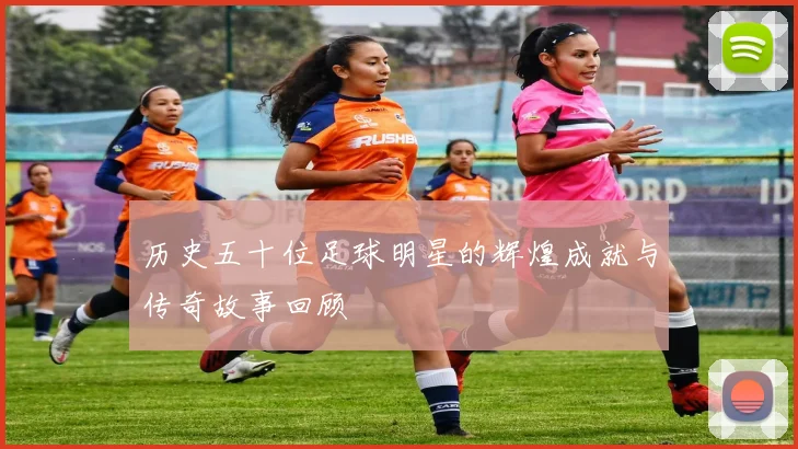 历史五十位足球明星的辉煌成就与传奇故事回顾