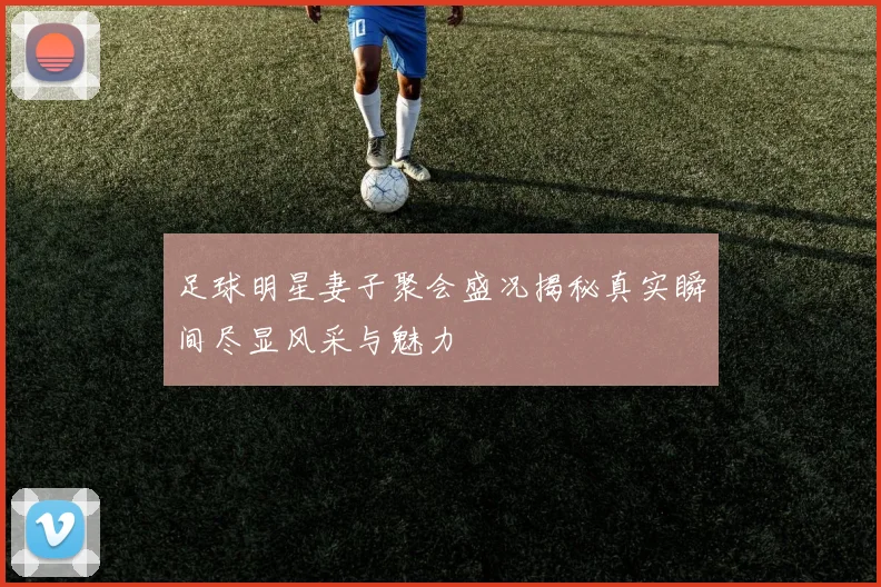 足球明星妻子聚会盛况揭秘真实瞬间尽显风采与魅力