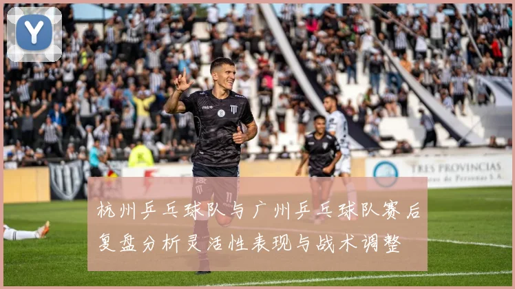 杭州乒乓球队与广州乒乓球队赛后复盘分析灵活性表现与战术调整