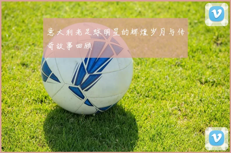 意大利老足球明星的辉煌岁月与传奇故事回顾