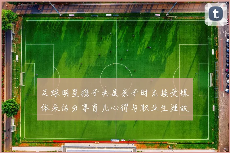 足球明星携子共度亲子时光接受媒体采访分享育儿心得与职业生涯故事