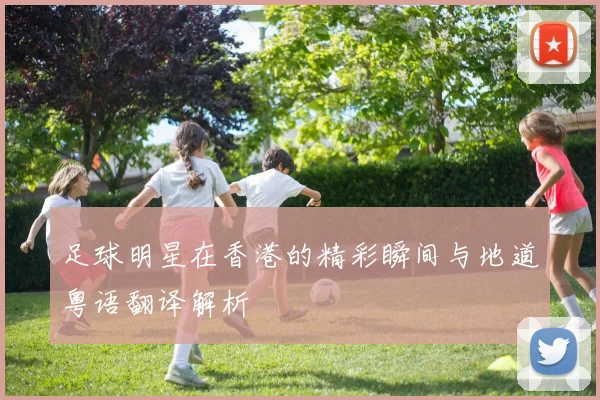 足球明星在香港的精彩瞬间与地道粤语翻译解析