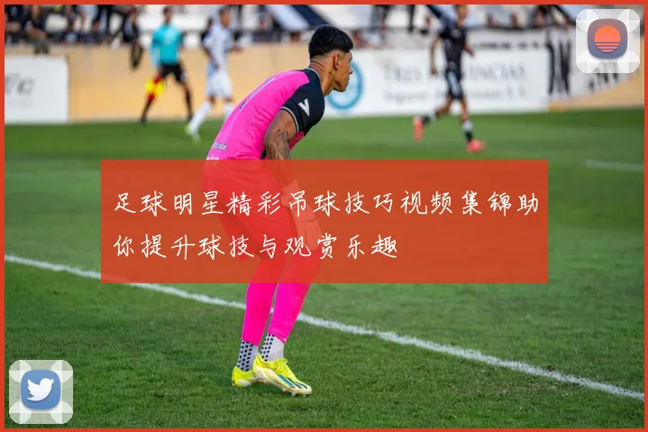 足球明星精彩吊球技巧视频集锦助你提升球技与观赏乐趣