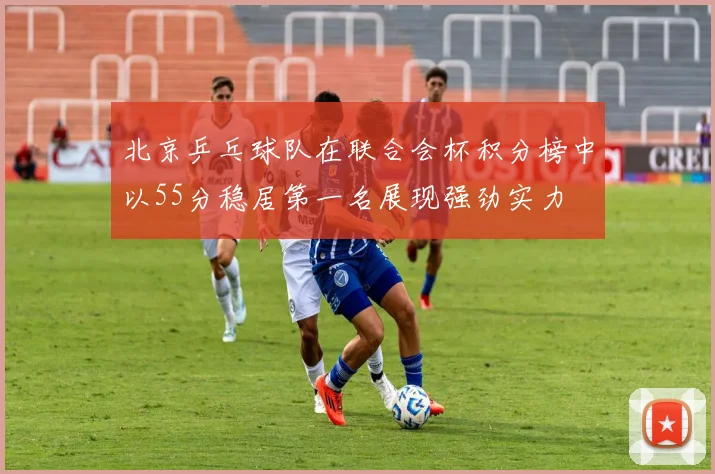 北京乒乓球队在联合会杯积分榜中以55分稳居第一名展现强劲实力