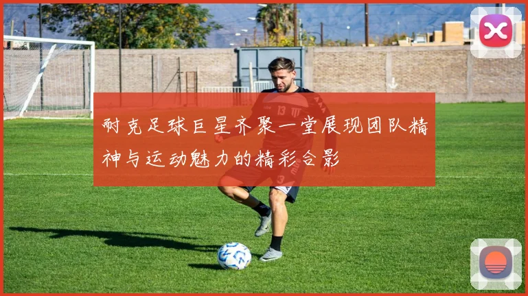 耐克足球巨星齐聚一堂展现团队精神与运动魅力的精彩合影