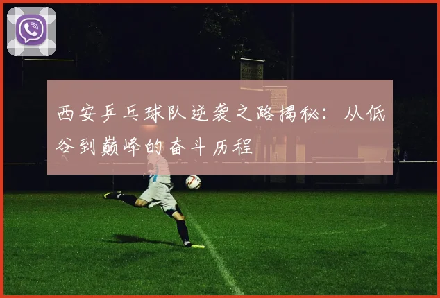 西安乒乓球队逆袭之路揭秘：从低谷到巅峰的奋斗历程